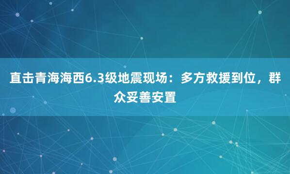 直击青海海西6.3级地震现场:多方救援到位,群众妥善安置