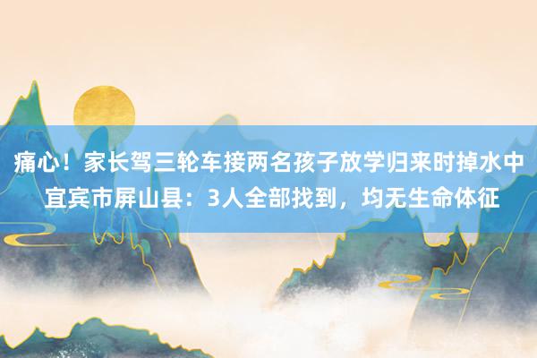痛心！家长驾三轮车接两名孩子放学归来时掉水中 宜宾市屏山县：3人全部找到，均无生命体征