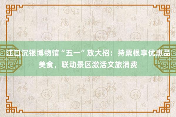 江口沉银博物馆“五一”放大招:持票根享优惠品美食,联动景区激活文旅消费