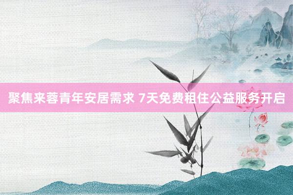 聚焦来蓉青年安居需求 7天免费租住公益服务开启