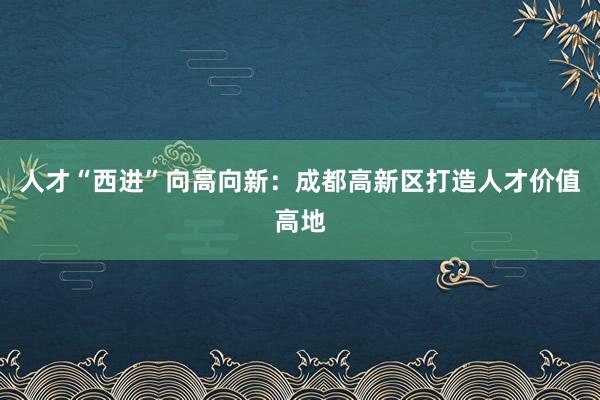 人才“西进”向高向新:成都高新区打造人才价值高地