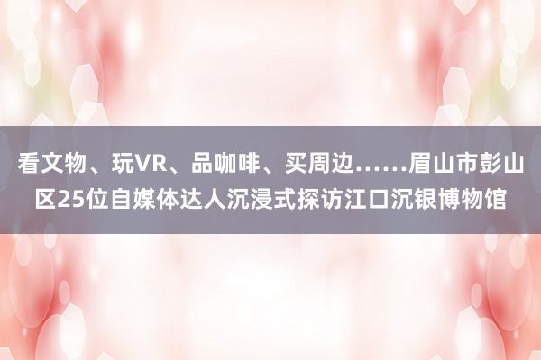 看文物、玩VR、品咖啡、买周边……眉山市彭山区25位自媒体达人沉浸式探访江口沉银博物馆