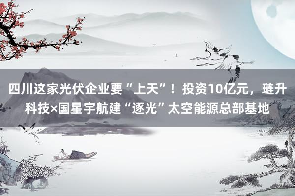 四川这家光伏企业要“上天”!投资10亿元,琏升科技×国星宇航建“逐光”太空能源总部基地